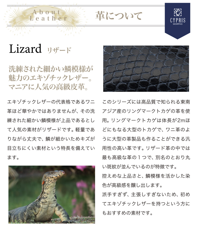 革について。エキゾチックレザーの代表格であるワニ革ほど華やかではありませんが、その洗練された細かい鱗模様が上品であるとして人気の素材がリザードです。軽量でありながら丈夫で、鱗が細かいためキズが目立ちにくい素材という特長を備えています。派手すぎず、主張しすぎないため、初めてエキゾチックレザーを持つという方にもおすすめの素材です。